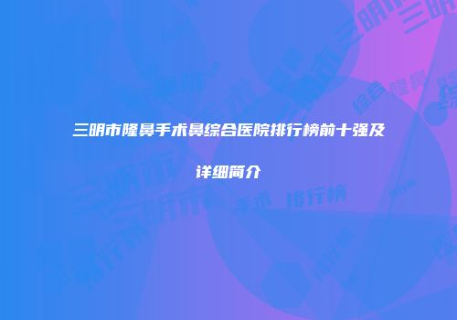 三明市隆鼻手术鼻综合医院排行榜前十强及详细简介
