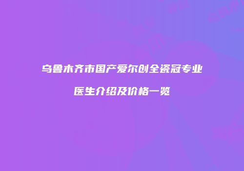 乌鲁木齐市国产爱尔创全瓷冠专业医生介绍及价格一览