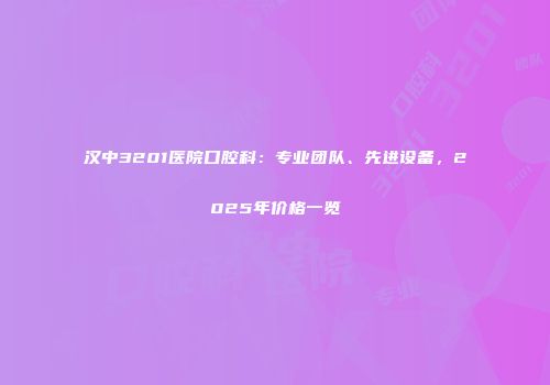 汉中3201医院口腔科：专业团队、先进设备，2025年价格一览