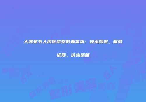 大同第五人民医院整形美容科：技术精湛，服务优质，价格透明