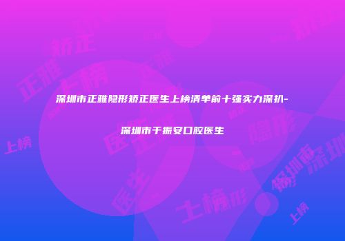 深圳市正雅隐形矫正医生上榜清单前十强实力深扒-深圳市于振安口腔医生