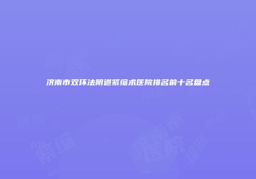 济南市双环法阴道紧缩术医院排名前十名盘点
