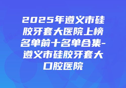 2025年遵义市硅胶牙套大医院上榜名单前十名单合集-遵义市硅胶牙套大口腔医院