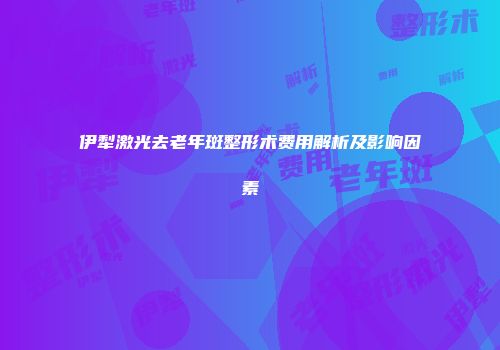 伊犁激光去老年斑整形术费用解析及影响因素