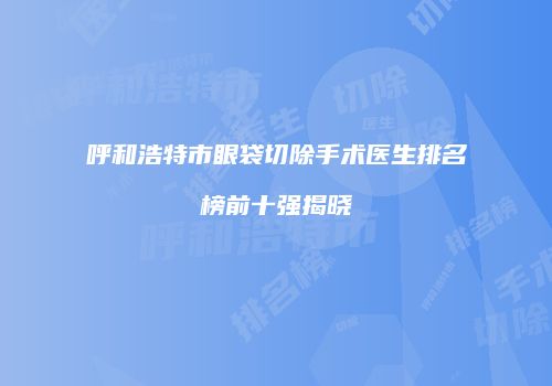 呼和浩特市眼袋切除手术医生排名榜前十强揭晓