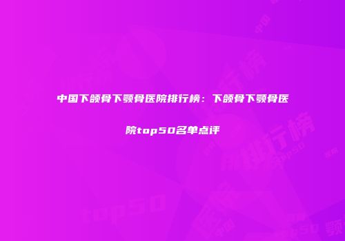 中国下颌骨下颚骨医院排行榜：下颌骨下颚骨医院top50名单点评