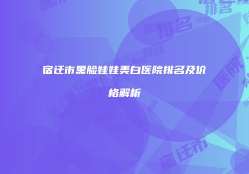宿迁市黑脸娃娃美白医院排名及价格解析