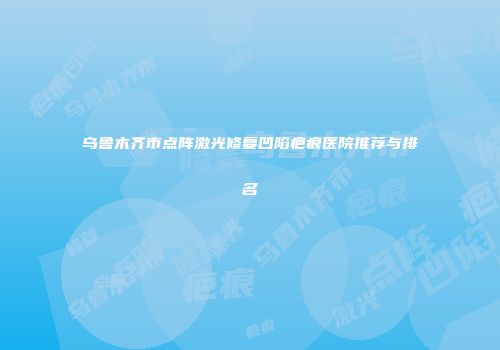 乌鲁木齐市点阵激光修复凹陷疤痕医院推荐与排名
