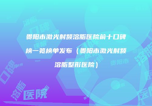 贵阳市激光射频溶脂医院前十口碑榜一览榜单发布（贵阳市激光射频溶脂整形医院）