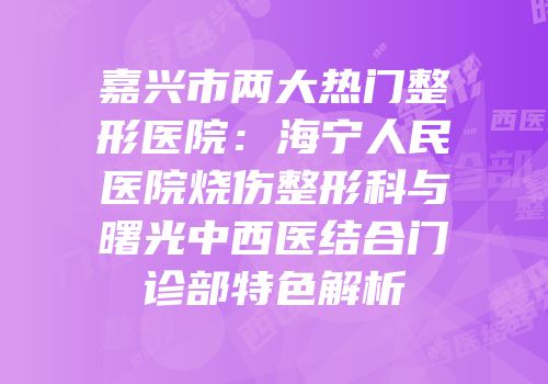 嘉兴市两大热门整形医院：海宁人民医院烧伤整形科与曙光中西医结合门诊部特色解析