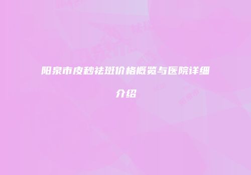 阳泉市皮秒祛斑价格概览与医院详细介绍