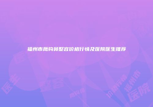 福州市鹰钩鼻整容价格行情及医院医生推荐