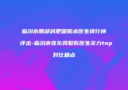 临汾市腹部减肥吸脂术医生排行榜评出-临汾市张东舜整形医生实力top对比盘点