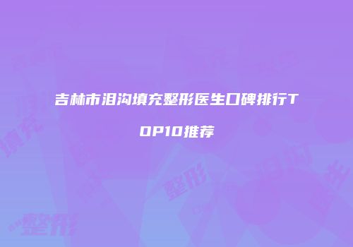 吉林市泪沟填充整形医生口碑排行TOP10推荐