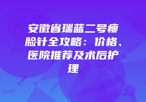 安徽省瑞蓝二号瘦脸针全攻略：价格、医院推荐及术后护理