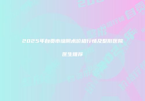 2025年自贡市缩阴术价格行情及整形医院医生推荐