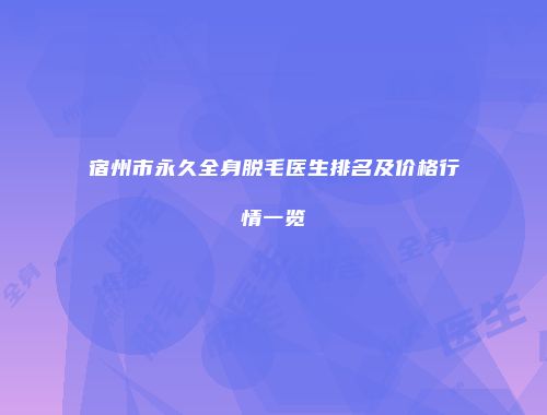 宿州市永久全身脱毛医生排名及价格行情一览
