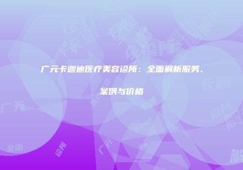 广元卡迦迪医疗美容诊所：全面解析服务、案例与价格