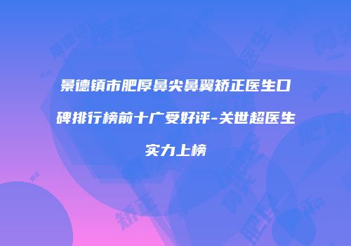景德镇市肥厚鼻尖鼻翼矫正医生口碑排行榜前十广受好评-关世超医生实力上榜