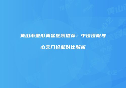 黄山市整形美容医院推荐：中医医院与心艺门诊部对比解析