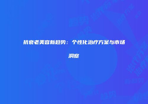 抗衰老美容新趋势：个性化治疗方案与市场洞察