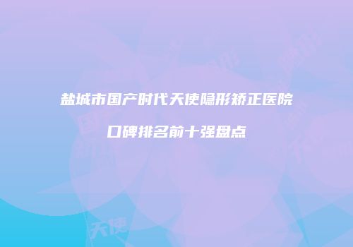 盐城市国产时代天使隐形矫正医院口碑排名前十强盘点
