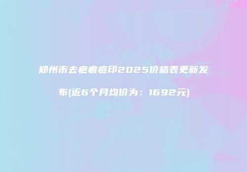 郑州市去疤痕痘印2025价格表更新发布(近6个月均价为：1692元)
