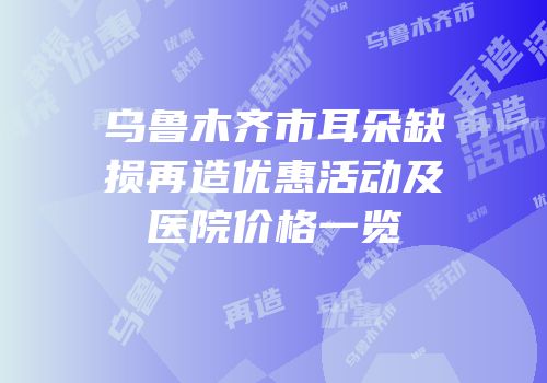 乌鲁木齐市耳朵缺损再造优惠活动及医院价格一览