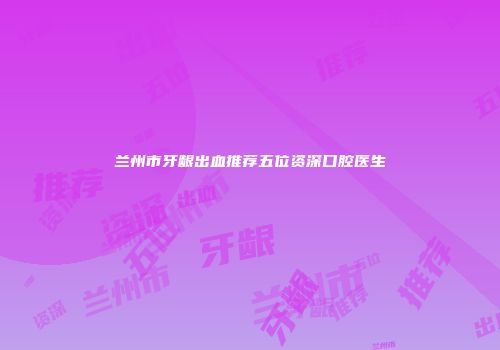兰州市牙龈出血推荐五位资深口腔医生