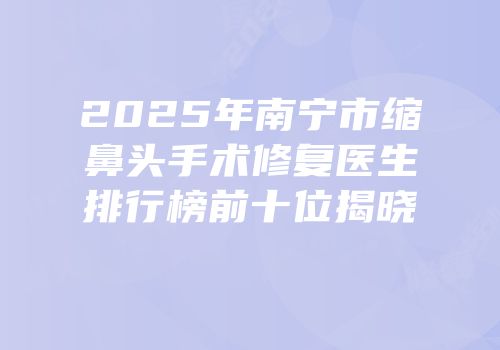 2025年南宁市缩鼻头手术修复医生排行榜前十位揭晓