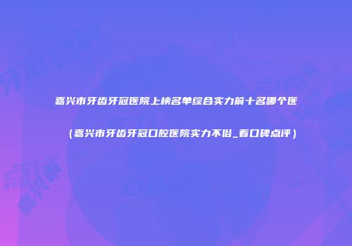 嘉兴市牙齿牙冠医院上榜名单综合实力前十名哪个医（嘉兴市牙齿牙冠口腔医院实力不俗_看口碑点评）