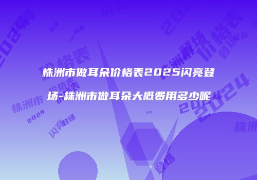 株洲市做耳朵价格表2025闪亮登场-株洲市做耳朵大概费用多少呢