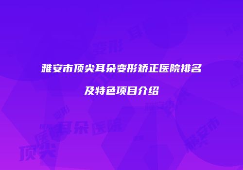 雅安市顶尖耳朵变形矫正医院排名及特色项目介绍