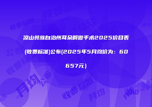 凉山彝族自治州耳朵畸做手术2025价目表(收费标准)公布(2025年5月均价为：60657元）