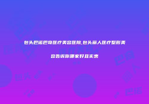 包头巴诺巴奇医疗美容医院,包头丽人医疗整形美容告诉你哪家好且实惠