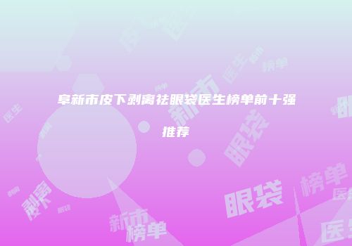 阜新市皮下剥离祛眼袋医生榜单前十强推荐