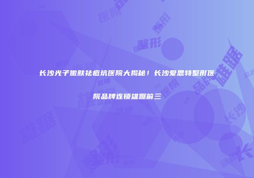 长沙光子嫩肤祛痘坑医院大揭秘！长沙爱思特整形医院品牌连锁雄踞前三