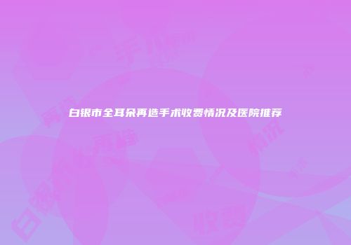 白银市全耳朵再造手术收费情况及医院推荐