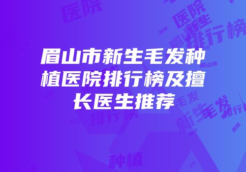 眉山市新生毛发种植医院排行榜及擅长医生推荐