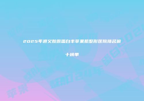 2025年遵义胶原蛋白丰苹果肌整形医院排名前十榜单