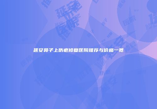 延安鼻子上伤疤修复医院推荐与价格一览