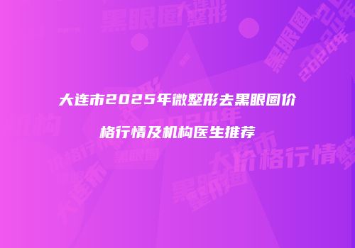 大连市2025年微整形去黑眼圈价格行情及机构医生推荐
