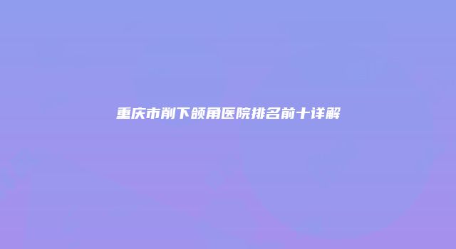 重庆市削下颌角医院排名前十详解