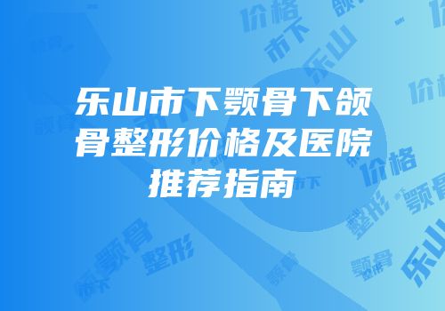 乐山市下颚骨下颌骨整形价格及医院推荐指南