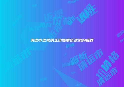 清远市近视纠正价格解析及机构推荐