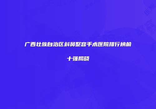 广西壮族自治区斜鼻整容手术医院排行榜前十强揭晓