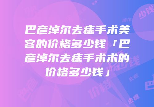 巴彦淖尔去痣手术美容的价格多少钱「巴彦淖尔去痣手术术的价格多少钱」