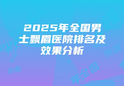 2025年全国男士飘眉医院排名及效果分析