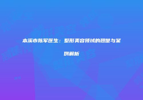 本溪市陈军医生：整形美容领域的翘楚与案例解析