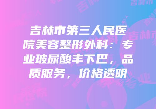 吉林市第三人民医院美容整形外科：专业玻尿酸丰下巴，品质服务，价格透明